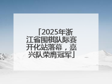 2025年浙江省围棋队际赛开化站落幕，嘉兴队荣膺冠军