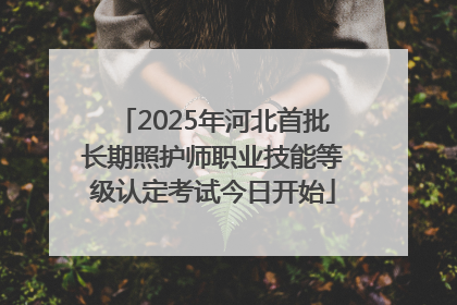 2025年河北首批长期照护师职业技能等级认定考试今日开始