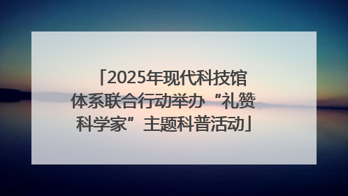 2025年现代科技馆体系联合行动举办“礼赞科学家”主题科普活动
