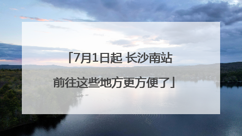 7月1日起 长沙南站前往这些地方更方便了