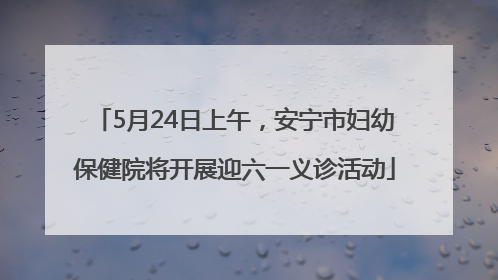 5月24日上午，安宁市妇幼保健院将开展迎六一义诊活动