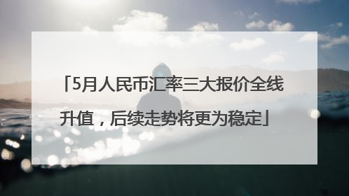 5月人民币汇率三大报价全线升值，后续走势将更为稳定