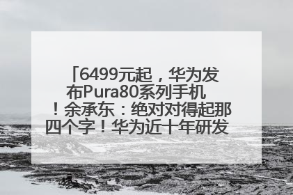 6499元起，华为发布Pura80系列手机！余承东：绝对对得起那四个字！华为近十年研发投入12490亿元