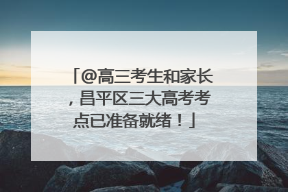 @高三考生和家长，昌平区三大高考考点已准备就绪！